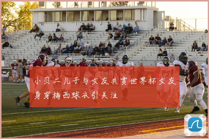 小贝二儿子与女友共赏世界杯女友身穿梅西球衣引关注