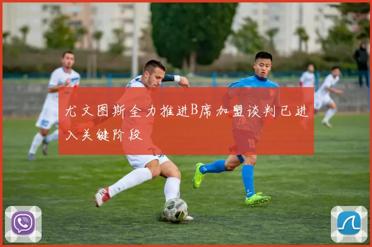 尤文图斯全力推进B席加盟谈判已进入关键阶段