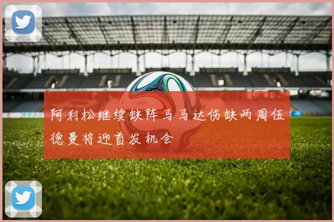 阿利松继续缺阵马马达伤缺两周伍德曼将迎首发机会