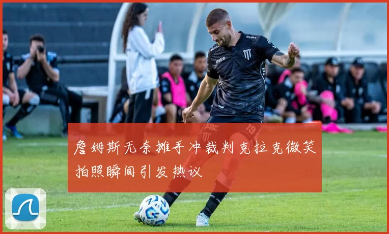 詹姆斯无奈摊手冲裁判克拉克微笑拍照瞬间引发热议