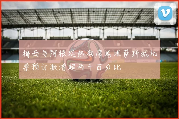 梅西与阿根廷热潮席卷堪萨斯城机票预订激增超两千百分比