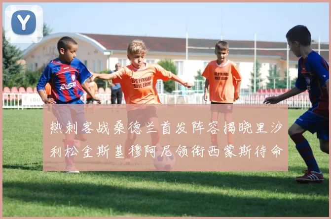 热刺客战桑德兰首发阵容揭晓里沙利松金斯基穆阿尼领衔西蒙斯待命