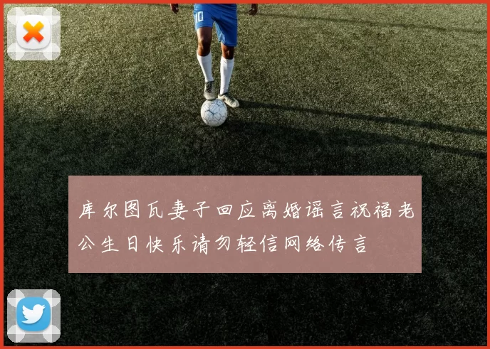 库尔图瓦妻子回应离婚谣言祝福老公生日快乐请勿轻信网络传言