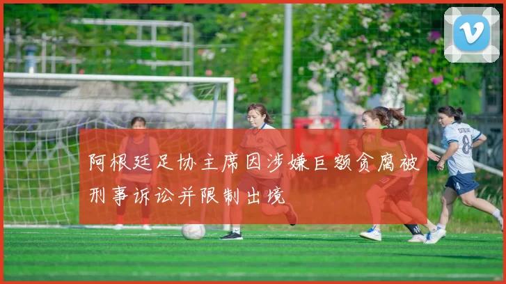 阿根廷足协主席因涉嫌巨额贪腐被刑事诉讼并限制出境