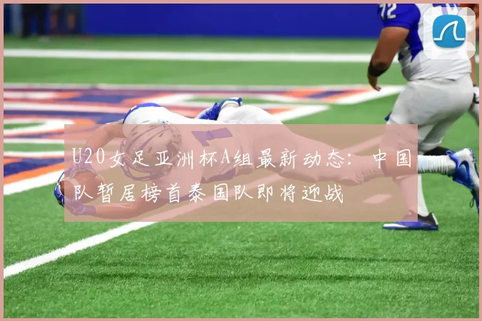 U20女足亚洲杯A组最新动态：中国队暂居榜首泰国队即将迎战