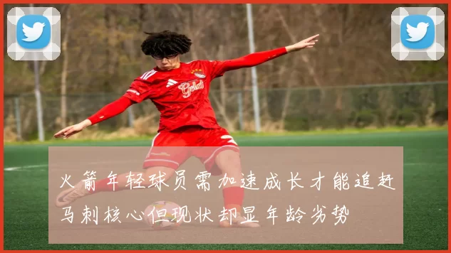 火箭年轻球员需加速成长才能追赶马刺核心但现状却显年龄劣势