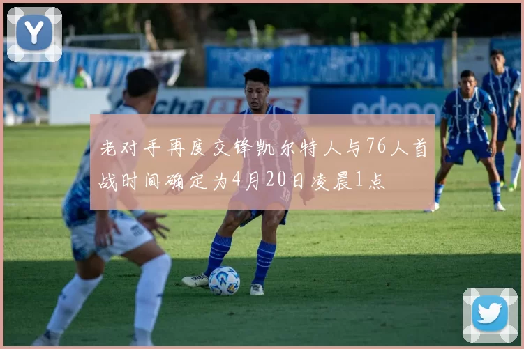 老对手再度交锋凯尔特人与76人首战时间确定为4月20日凌晨1点