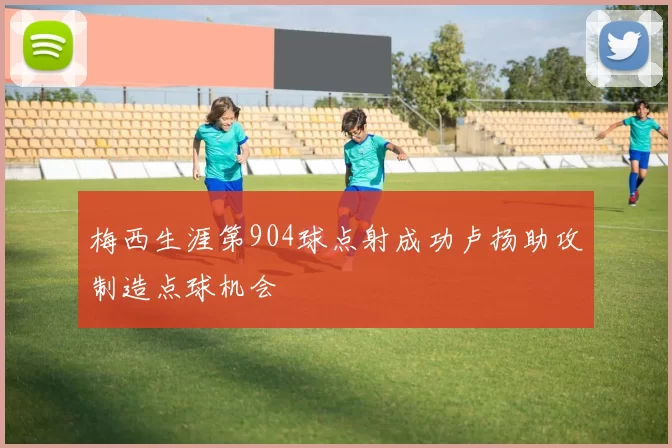 梅西生涯第904球点射成功卢扬助攻制造点球机会
