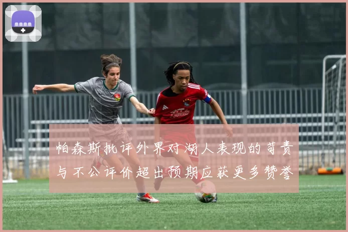 帕森斯批评外界对湖人表现的苛责与不公评价超出预期应获更多赞誉