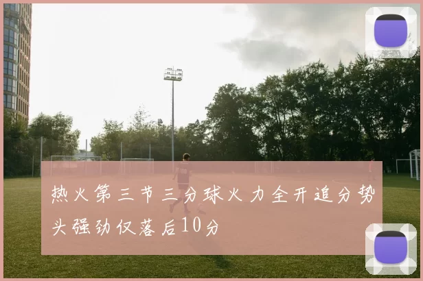 热火第三节三分球火力全开追分势头强劲仅落后10分