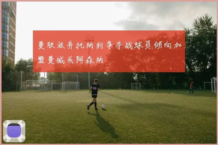 曼联放弃托纳利争夺战球员倾向加盟曼城或阿森纳