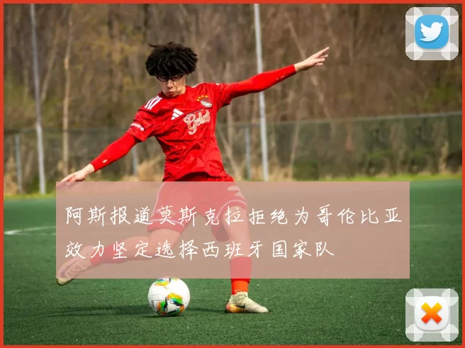 阿斯报道莫斯克拉拒绝为哥伦比亚效力坚定选择西班牙国家队