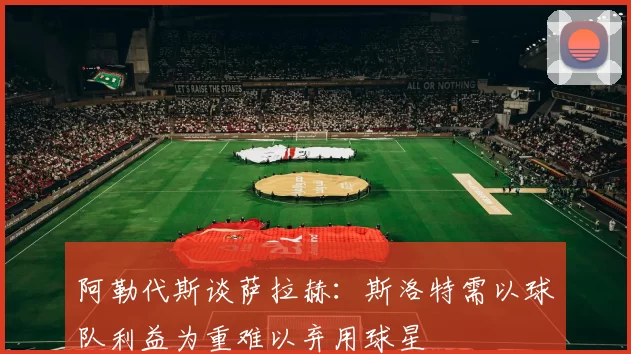 阿勒代斯谈萨拉赫：斯洛特需以球队利益为重难以弃用球星
