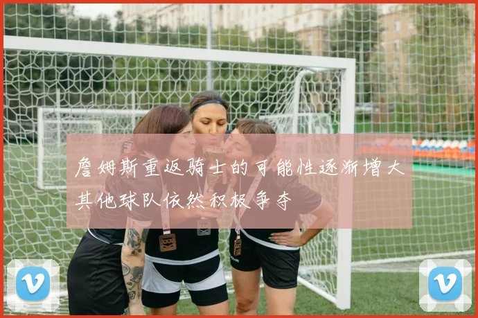 詹姆斯重返骑士的可能性逐渐增大其他球队依然积极争夺