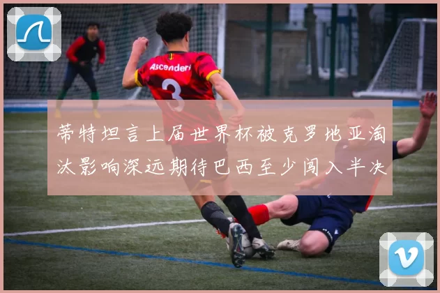 蒂特坦言上届世界杯被克罗地亚淘汰影响深远期待巴西至少闯入半决赛