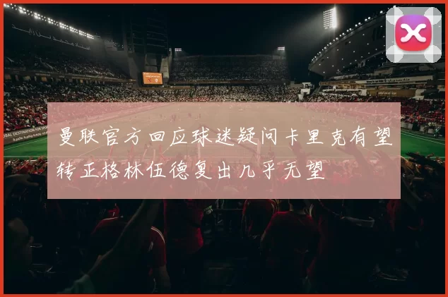 曼联官方回应球迷疑问卡里克有望转正格林伍德复出几乎无望