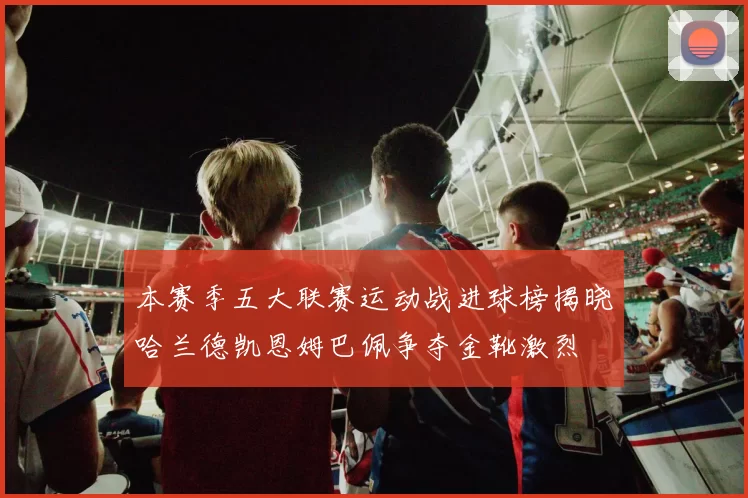 本赛季五大联赛运动战进球榜揭晓哈兰德凯恩姆巴佩争夺金靴激烈