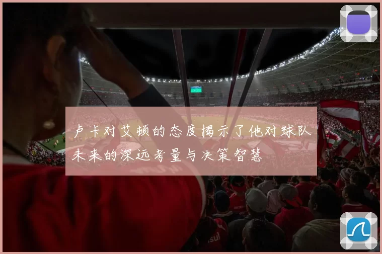卢卡对艾顿的态度揭示了他对球队未来的深远考量与决策智慧