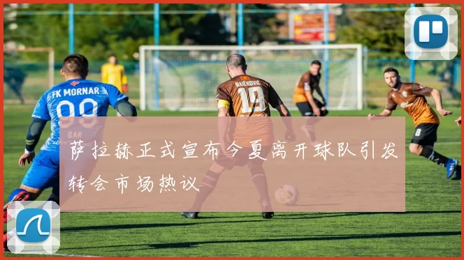 萨拉赫正式宣布今夏离开球队引发转会市场热议