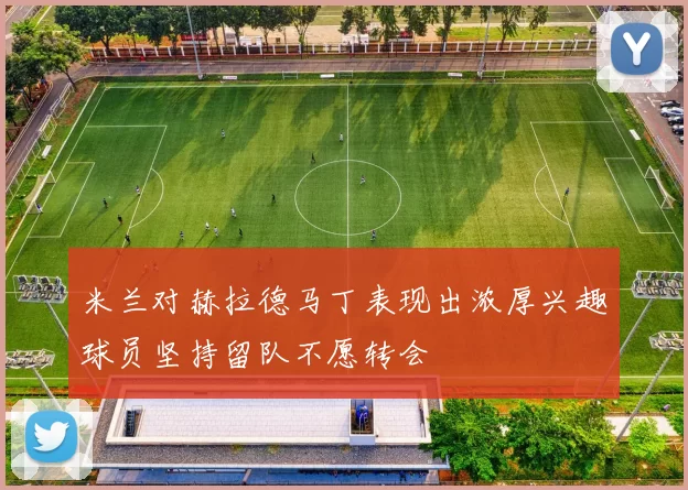 米兰对赫拉德马丁表现出浓厚兴趣球员坚持留队不愿转会