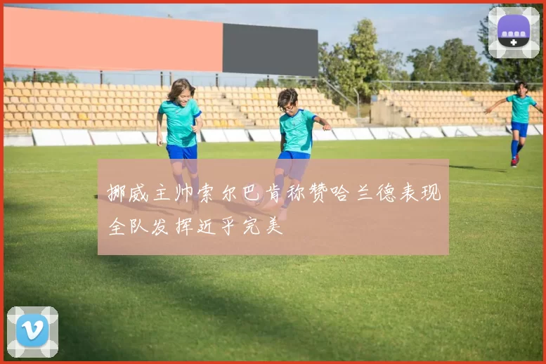 挪威主帅索尔巴肯称赞哈兰德表现全队发挥近乎完美