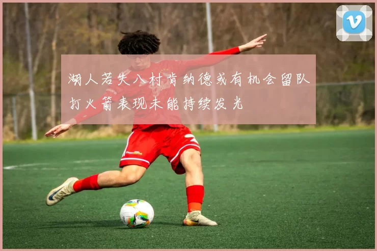 湖人若失八村肯纳德或有机会留队打火箭表现未能持续发光